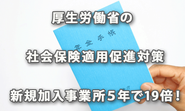 厚生労働省表の社会保険適用促進対策で社会保険の新規加入事業所が５年で19倍に