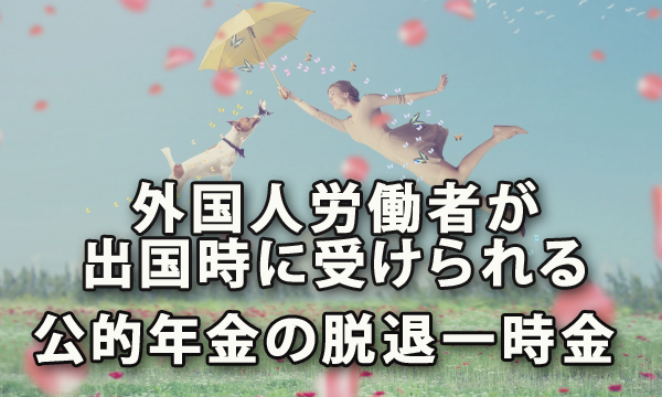 外国人労働者が出国時に受け取ることのできる公的年金の脱退一時金