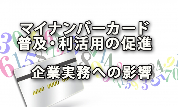 マイナンバーカードの普及・利活用の促進と企業実務への影響