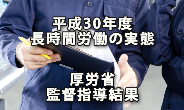 平成30年度　長時間労働の実態～厚生労働省 「長時間労働が疑われる事業場に対して監督署が実施した監督指導の結果」