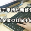 電子申請で行うことが義務化される大企業の社会保険手続き